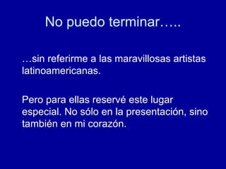 No puedo terminar….. …sin referirme a las maravillosas artistas latinoamericanas.  Pero para ellas reservé este lugar especial. No sólo en la presentación, sino también en mi corazón. 