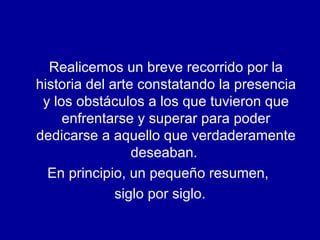 Realicemos un breve recorrido por la historia del arte constatando la presencia y los obstáculos a los que tuvieron que enfrentarse y superar para poder dedicarse a aquello que verdaderamente deseaban.  En principio, un pequeño resumen,  siglo por siglo. 