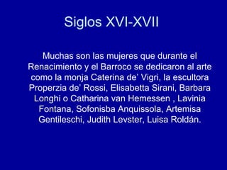 Siglos XVI-XVII  Muchas son las mujeres que durante el Renacimiento y el Barroco se dedicaron al arte como la monja Caterina de’ Vigri, la escultora Properzia de’ Rossi, Elisabetta Sirani, Barbara Longhi o Catharina van Hemessen , Lavinia Fontana, Sofonisba Anquissola, Artemisa Gentileschi, Judith Levster, Luisa Roldán. 