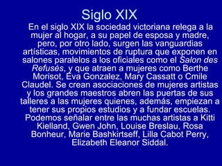 Siglo XIX  En el siglo XIX la sociedad victoriana relega a la mujer al hogar, a su papel de esposa y madre, pero, por otro lado, surgen las vanguardias artísticas, movimientos de ruptura que exponen en salones paralelos a los oficiales como el  Salon des Refusés , y que atraen a mujeres como Berthe Morisot, Eva Gonzalez, Mary Cassatt o Cmile Claudel. Se crean asociaciones de mujeres artistas y los grandes maestros abren las puertas de sus talleres a las mujeres quienes, además, empiezan a tener sus propios estudios y a fundar escuelas. Podemos señalar entre las muchas artistas a Kitti Kielland, Gwen John, Louise Breslau, Rosa Bonheur, Marie Bashkirtseff, Lilla Cabot Perry, Elizabeth Eleanor Siddal. 