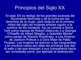 Principios del Siglo XX  El siglo XX es testigo de los grandes avances del movimiento feminista y de la lucha por los derechos de la mujer, pero todavía en la primera mitad del siglo las mujeres artistas siguen a la sombra de los hombres. Así se conoce a Sonia Terk como esposa de Robert Delaunay o a Georgia O’Keeffe de Alfred Stieglitz, a Gabrielle Münter como pareja de Wassily Kandinsky, a Lee Krasner de Jackson Pollock o a Dora Maar de Pablo Picasso. Las mujeres se acercan a las vanguardias y en muchos casos son ellas las primeras que dan el salto y las que empujan a sus compañeros hacia las novedades como, por ejemplo la abstracción. 
