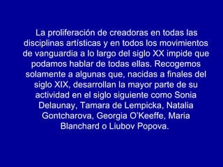 La proliferación de creadoras en todas las disciplinas artísticas y en todos los movimientos de vanguardia a lo largo del siglo XX impide que podamos hablar de todas ellas. Recogemos solamente a algunas que, nacidas a finales del siglo XIX, desarrollan la mayor parte de su actividad en el siglo siguiente como Sonia Delaunay, Tamara de Lempicka, Natalia Gontcharova, Georgia O’Keeffe, Maria Blanchard o Liubov Popova.  