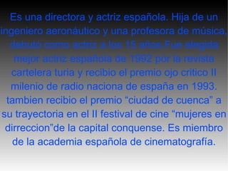 Es una directora y actriz española. Hija de un ingeniero  aeronáutico  y una profesora de música, debutó como actriz a los 15 años.Fue elegida mejor actriz española de 1992 por la revista cartelera turia y recibio el premio ojo critico II milenio de radio naciona de españa en 1993. tambien recibio el premio “ciudad de cuenca” a su trayectoria en el II festival de cine “mujeres en dirreccion”de la capital conquense. Es miembro de la academia española de cinematografía. 