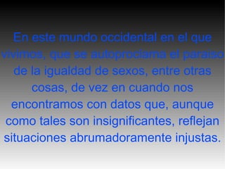 En este mundo occidental en el que vivimos, que se autoproclama el paraiso de la igualdad de sexos, entre otras cosas, de vez en cuando nos encontramos con datos que, aunque como tales son insignificantes, reflejan situaciones abrumadoramente injustas. 