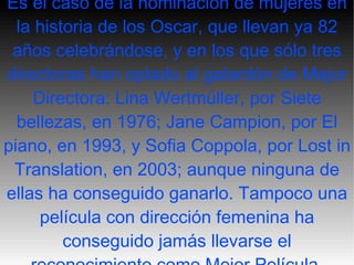 Es el caso de la nominación de mujeres en la historia de los Oscar, que llevan ya 82 años celebrándose, y en los que sólo tres directoras han optado al galardón de Mejor Directora: Lina Wertmüller, por Siete bellezas, en 1976; Jane Campion, por El piano, en 1993, y Sofia Coppola, por Lost in Translation, en 2003; aunque ninguna de ellas ha conseguido ganarlo. Tampoco una película con dirección femenina ha conseguido jamás llevarse el reconocimiento como Mejor Película. 
