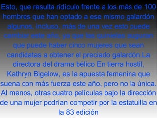 Esto, que resulta ridículo frente a los más de 100 hombres que han optado a ese mismo galardón algunos, incluso, más de una vez esto puede cambiar este año, ya que las quinielas auguran que puede haber cinco mujeres que sean candidatas a obtener el preciado galardón.La directora del drama bélico En tierra hostil, Kathryn Bigelow, es la apuesta femenina que suena con más fuerza este año, pero no la única. Al menos, otras cuatro películas bajo la dirección de una mujer podrían competir por la estatuilla en la 83 edición 