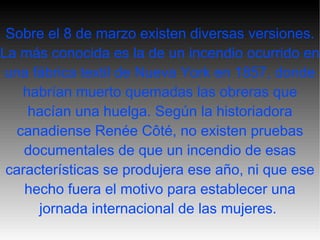 Sobre el 8 de marzo existen diversas versiones. La más conocida es la de un incendio ocurrido en una fábrica textil de Nueva York en 1857, donde habrían muerto quemadas las obreras que hacían una huelga. Según la historiadora canadiense Renée Côté, no existen pruebas documentales de que un incendio de esas características se produjera ese año, ni que ese hecho fuera el motivo para establecer una jornada internacional de las mujeres.   