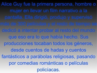 Alice Guy fue la primera persona, hombre o mujer en llevar un film narrativo a la pantalla. Ella dirigió, produjo y supervisó más de 300 películas y el resto de tiempo se dedicó a intentar probar al resto del mundo que eso era lo que había hecho. Sus producciones tocaban todos los géneros, desde cuentos de hadas y cuentos fantásticos a parábolas religiosas, pasando por comedias románticas o películas policíacas . 