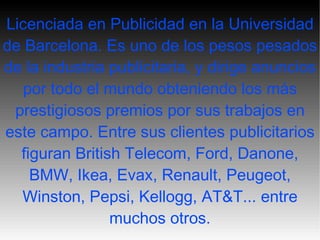 Licenciada en Publicidad en la Universidad de Barcelona. Es uno de los pesos pesados de la industria publicitaria, y dirige anuncios por todo el mundo obteniendo los más prestigiosos premios por sus trabajos en este  campo. Entre  sus clientes publicitarios figuran British Telecom, Ford, Danone, BMW, Ikea, Evax, Renault, Peugeot, Winston, Pepsi, Kellogg, AT&T... entre muchos otros . 