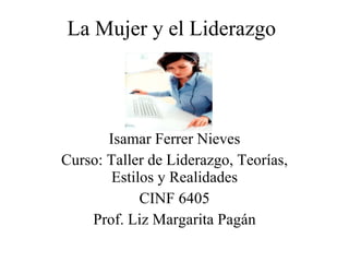 La Mujer y el Liderazgo Isamar Ferrer Nieves Curso: Taller de Liderazgo, Teorías, Estilos y Realidades CINF 6405 Prof. Liz Margarita Pagán 