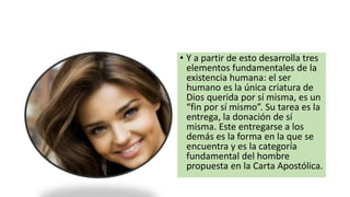 • Y a partir de esto desarrolla tres
elementos fundamentales de la
existencia humana: el ser
humano es la única criatura de
Dios querida por sí misma, es un
“fin por sí mismo”. Su tarea es la
entrega, la donación de sí
misma. Este entregarse a los
demás es la forma en la que se
encuentra y es la categoría
fundamental del hombre
propuesta en la Carta Apostólica.
 