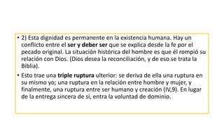 • 2) Esta dignidad es permanente en la existencia humana. Hay un
conflicto entre el ser y deber ser que se explica desde la fe por el
pecado original. La situación histórica del hombre es que él rompió su
relación con Dios. (Dios desea la reconciliación, y de eso se trata la
Biblia).
• Esto trae una triple ruptura ulterior: se deriva de ella una ruptura en
su mismo yo; una ruptura en la relación entre hombre y mujer, y
finalmente, una ruptura entre ser humano y creación (IV,9). En lugar
de la entrega sincera de sí, entra la voluntad de dominio.
 