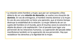 • La relación entre hombre y mujer, que por ser semejante a Dios
debería de ser una relación de donación, se vuelve una situación de
dominio. En vez de entregarse, el hombre intenta dominar a la mujer.
En vez de una comunión se tiene una opresión, que al mismo tiempo
destruye la estabilidad de la relación. La mujer debería de ser co-
sujeto del hombre en el mundo, pero él muchas veces la convierte en
objeto de placer y de explotación. Con el pecado tuvo lugar una
perversión de las relaciones humanas. La superación del pecado debe
manifestarse también en la superación de esa perversión. Hay que
restablecer los derechos y la dignidad de la mujer.
 