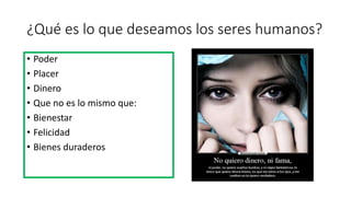 ¿Qué es lo que deseamos los seres humanos?
• Poder
• Placer
• Dinero
• Que no es lo mismo que:
• Bienestar
• Felicidad
• Bienes duraderos
 