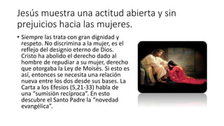 Jesús muestra una actitud abierta y sin
prejuicios hacia las mujeres.
• Siempre las trata con gran dignidad y
respeto. No discrimina a la mujer, es el
reflejo del designio eterno de Dios.
Cristo ha abolido el derecho dado al
hombre de repudiar a su mujer, derecho
que otorgaba la Ley de Moisés. Si esto es
así, entonces se necesita una relación
nueva entre los dos desde sus bases. La
Carta a los Efesios (5,21-33) habla de
una “sumisión recíproca”. En esto
descubre el Santo Padre la “novedad
evangélica”.
 
