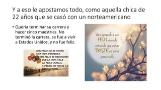 Y a eso le apostamos todo, como aquella chica de
22 años que se casó con un norteamericano
• Quería terminar su carrera y
hacer cinco maestrías. No
terminó la carrera, se fue a vivir
a Estados Unidos, y no fue feliz.
 