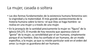 La mujer, casada o soltera
• Las dos formas fundamentales de la existencia humana femenina son:
la virginidad y la maternidad. El más grande acontecimiento de la
historia humana sobre la tierra –el que Dios se haga hombre- se
realiza en una mujer y a través de una mujer.
• En la jerarquía de la santidad precisamente la mujer es “figura” de la
Iglesia (VII,27). El mundo de hoy necesita que aparezca claro el
“genio” de la mujer, su sensibilidad por el ser humano, simplemente
porque él es hombre. Dios ha confiado el ser humano, de un modo
específico, a la mujer, ya que su misión particular esté en el orden del
amor. La mujer es guardiana del ser humano.
 