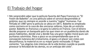 El Trabajo del hogar
• Me sorprendió saber que la película favorita del Papa Francisco es “El
Festín de Babette”; es una película sobre el servicio desprendido al
prójimo, que no siempre es acorde a nuestra “reglas” humanas. Fue
filmada en 1987 pero la película se ubica en 1871. Babette es empleada
como cocinera en la casa de dos ancianas solteras, hijas de un estricto
pastor. Babette es francesa y se gana la Lotería en Francia. Con el dinero
decide preparar un banquete para los que viven en un pueblecito danés de
pocos habitantes, donde vive y donde hay una gran rigidez moral pues son
puritanos calvinistas. Poco a poco se va comprendiendo que en la
concepción luterana del cristianismo, el gozo y el placer son vistos con
desconfianza; lo material es en su mayor parte rechazado. El Papa
comenta: “Las alegrías más intensas de la vida brotan cuando se puede
provocar la felicidad de los demás, es un anticipo del cielo”.
 