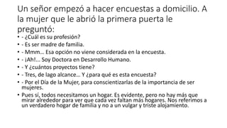Un señor empezó a hacer encuestas a domicilio. A
la mujer que le abrió la primera puerta le
preguntó:
• - ¿Cuál es su profesión?
• - Es ser madre de familia.
• - Mmm… Esa opción no viene considerada en la encuesta.
• - ¡Ah!... Soy Doctora en Desarrollo Humano.
• - Y ¿cuántos proyectos tiene?
• - Tres, de lago alcance… Y ¿para qué es esta encuesta?
• - Por el Día de la Mujer, para conscientizarlas de la importancia de ser
mujeres.
• Pues sí, todos necesitamos un hogar. Es evidente, pero no hay más que
mirar alrededor para ver que cada vez faltan más hogares. Nos referimos a
un verdadero hogar de familia y no a un vulgar y triste alojamiento.
 
