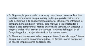 • En Singapur, la gente suele pasar muy poco tiempo en casa. Muchas
familias comen fuera porque no hay nadie que pueda cocinar, por
falta de tiempo o de conocimiento culinario. El Gobierno introdujo la
campaña Cena un día en Familia, para motivar a los empleados a
volver a casa temprano al menos una vez a la semana. En Singapur la
mayoría de las niñas crecen sin conocer las tareas del hogar. En el
Congo belga, los trabajos domésticos los hace el varón.
• En China, en pocas casas saben lo que es tener “calor de hogar”, tanto
porque no se come en común seguido –en familia-, como porque no
se hace la limpieza como en Occidente.
 