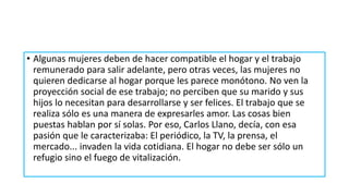 • Algunas mujeres deben de hacer compatible el hogar y el trabajo
remunerado para salir adelante, pero otras veces, las mujeres no
quieren dedicarse al hogar porque les parece monótono. No ven la
proyección social de ese trabajo; no perciben que su marido y sus
hijos lo necesitan para desarrollarse y ser felices. El trabajo que se
realiza sólo es una manera de expresarles amor. Las cosas bien
puestas hablan por sí solas. Por eso, Carlos Llano, decía, con esa
pasión que le caracterizaba: El periódico, la TV, la prensa, el
mercado... invaden la vida cotidiana. El hogar no debe ser sólo un
refugio sino el fuego de vitalización.
 