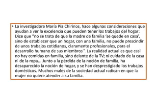 • La investigadora María Pía Chirinos, hace algunas consideraciones que
ayudan a ver la excelencia que pueden tener los trabajos del hogar:
Dice que “no se trata de que la madre de familia ‘se quede en casa’,
sino de establecer que un hogar, con una familia, no puede prescindir
de unos trabajos cotidianos, claramente profesionales, para el
desarrollo humano de sus miembros’’. La realidad actual es que casi
no hay comidas en familia, sino delante de la TV; ni cuidado de la casa
ni de la ropa... Junto a la pérdida de la noción de familia, ha
desaparecido la noción de hogar, y se han desprestigiado los trabajos
domésticos. Muchos males de la sociedad actual radican en que la
mujer no quiere atender a su familia.
 