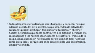 • Todos deseamos ser auténticos seres humanos, y para ello, hay que
adquirir las virtudes de la excelencia que dependen de actividades
cotidianas propias del hogar: templanza y educación en el comer,
hábitos de limpieza que tanto contribuyen a la dignidad personal, etc.
Las máquinas o los hoteles son incapaces de sustituir el trabajo de la
casa. Es más, cuando un hotel quiere ser de lo mejor dice: “Siéntase
como en su casa”, porque sólo en la casa se siente uno en confianza,
amado y atendido.
 