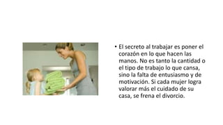 • El secreto al trabajar es poner el
corazón en lo que hacen las
manos. No es tanto la cantidad o
el tipo de trabajo lo que cansa,
sino la falta de entusiasmo y de
motivación. Si cada mujer logra
valorar más el cuidado de su
casa, se frena el divorcio.
 