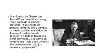 • En el funeral de Chesterton,
Ronald Knox recordó a su amigo
como poeta de la sencillez
profunda: “Fue uno de los
grandes hombres de su tiempo;
su mejor cualidad era el don de
iluminar lo ordinario y de
descubrir en todo lo trivial una
cierta eternidad... Fue como un
hombre que había dado la vuelta
al mundo para ver con ojos
nuevos su propia casa”.
 