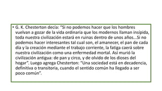 • G. K. Chesterton decía: “Si no podemos hacer que los hombres
vuelvan a gozar de la vida ordinaria que los modernos llaman insípida,
toda nuestra civilización estará en ruinas dentro de unos años...Si no
podemos hacer interesantes tal cual son, el amanecer, el pan de cada
día y la creación mediante el trabajo corriente, la fatiga caerá sobre
nuestra civilización como una enfermedad mortal. Así murió la
civilización antigua: de pan y circo, y de olvido de los dioses del
hogar”. Luego agrega Chesterton: “Una sociedad está en decadencia,
definitiva o transitoria, cuando el sentido común ha llegado a ser
poco común”.
 
