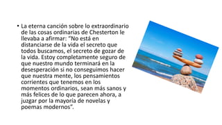 • La eterna canción sobre lo extraordinario
de las cosas ordinarias de Chesterton le
llevaba a afirmar: “No está en
distanciarse de la vida el secreto que
todos buscamos, el secreto de gozar de
la vida. Estoy completamente seguro de
que nuestro mundo terminará en la
desesperación si no conseguimos hacer
que nuestra mente, los pensamientos
corrientes que tenemos en los
momentos ordinarios, sean más sanos y
más felices de lo que parecen ahora, a
juzgar por la mayoría de novelas y
poemas modernos”.
 