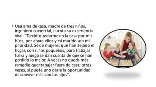 • Una ama de casa, madre de tres niños,
ingeniero comercial, cuenta su experiencia
vital: “Decidí quedarme en la casa por mis
hijos, por ahora ellos y mi marido son mi
prioridad. Sé de mujeres que han dejado el
hogar, con niños pequeños, para trabajar
fuera y luego se dan cuenta de que se han
perdido lo mejor. A veces no queda más
remedio que trabajar fuera de casa; otras
veces, sí puede uno darse la oportunidad
de convivir más con los hijos”.
 