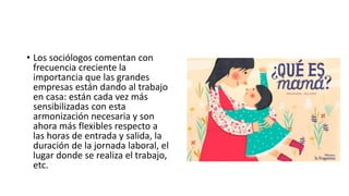 • Los sociólogos comentan con
frecuencia creciente la
importancia que las grandes
empresas están dando al trabajo
en casa: están cada vez más
sensibilizadas con esta
armonización necesaria y son
ahora más flexibles respecto a
las horas de entrada y salida, la
duración de la jornada laboral, el
lugar donde se realiza el trabajo,
etc.
 