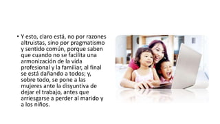 • Y esto, claro está, no por razones
altruistas, sino por pragmatismo
y sentido común, porque saben
que cuando no se facilita una
armonización de la vida
profesional y la familiar, al final
se está dañando a todos; y,
sobre todo, se pone a las
mujeres ante la disyuntiva de
dejar el trabajo, antes que
arriesgarse a perder al marido y
a los niños.
 