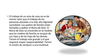 • El trabajo de un ama de casa no es de
menor valor que el trabajo de las
personas elevadas a la más alta dignidad
sacerdotal. Los padres de familia están
llamados a poblar el Reino de Dios. El
Reino de Dios va creciendo en la medida
que las madres de familia se ocupan de
sus hijos y de los hijos de los demás.
Tienen el trabajo más grande y el que
requiere mayor responsabilidad. Tienen
la misión de conducir a una multitud.
 