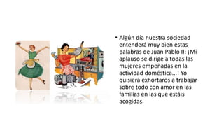• Algún día nuestra sociedad
entenderá muy bien estas
palabras de Juan Pablo II: ¡Mi
aplauso se dirige a todas las
mujeres empeñadas en la
actividad doméstica...! Yo
quisiera exhortaros a trabajar
sobre todo con amor en las
familias en las que estáis
acogidas.
 