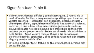 Sigue San Juan Pablo II
• Vivimos unos tiempos difíciles y complicados que (...) han traído la
confusión a las familias, a las que vosotras podéis proporcionar — con
vuestra presencia— serenidad, paz, esperanza, alegría, consuelo y
aliento para el bien, especialmente allí donde hay personas ancianas,
enfermas, o que sufren, niños minusválidos, jóvenes desviados o
equivocados. ¡No hay código alguno que prescriba la sonrisa. Pero
vosotras podéis proporcionarla! Podéis ser alivio de la bondad dentro
de la familia. ¡Amad vuestro trabajo. ¡Amad a las personas con
quienes colaboráis! ¡Del amor y de la bondad nacen también vuestra
alegría y vuestra satisfacción!
• El trabajo del hogar fue el trabajo de Nuestra Señora, la persona más
amada de Dios.
 