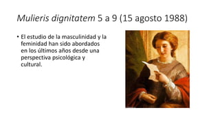 Mulieris dignitatem 5 a 9 (15 agosto 1988)
• El estudio de la masculinidad y la
feminidad han sido abordados
en los últimos años desde una
perspectiva psicológica y
cultural.
 