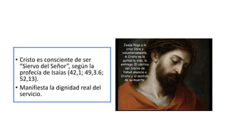 • Cristo es consciente de ser
“Siervo del Señor”, según la
profecía de Isaías (42,1; 49,3.6;
52,13).
• Manifiesta la dignidad real del
servicio.
 