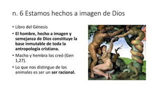 n. 6 Estamos hechos a imagen de Dios
• Libro del Génesis
• El hombre, hecho a imagen y
semejanza de Dios constituye la
base inmutable de toda la
antropología cristiana.
• Macho y hembra los creó (Gen
1,27).
• Lo que nos distingue de los
animales es ser un ser racional.
 