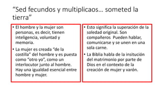 “Sed fecundos y multiplicaos… someted la
tierra”
• El hombre y la mujer son
personas, es decir, tienen
inteligencia, voluntad y
memoria.
• La mujer es creada “de la
costilla” del hombre y es puesta
como “otro yo”, como un
interlocutor junto al hombre.
Hay una igualdad esencial entre
hombre y mujer.
• Esto significa la superación de la
soledad original. Son
compañeros Pueden hablar,
comunicarse y se unen en una
sola carne.
• La Biblia habla de la insitución
del matrimonio por parte de
Dios en el contexto de la
creación de mujer y varón.
 