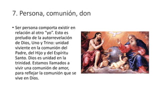 7. Persona, comunión, don
• Ser persona comporta existir en
relación al otro “yo”. Esto es
preludio de la autorrevelación
de Dios, Uno y Trino: unidad
viviente en la comunión del
Padre, del Hijo y del Espíritu
Santo. Dios es unidad en la
trinidad. Estamos llamados a
vivir una comunión de amor,
para reflejar la comunión que se
vive en Dios.
 