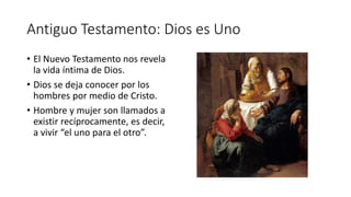 Antiguo Testamento: Dios es Uno
• El Nuevo Testamento nos revela
la vida íntima de Dios.
• Dios se deja conocer por los
hombres por medio de Cristo.
• Hombre y mujer son llamados a
existir recíprocamente, es decir,
a vivir “el uno para el otro”.
 