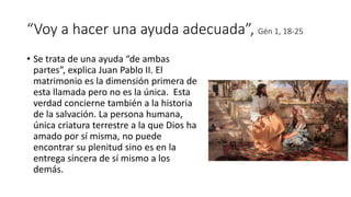 “Voy a hacer una ayuda adecuada”, Gén 1, 18-25
• Se trata de una ayuda “de ambas
partes”, explica Juan Pablo II. El
matrimonio es la dimensión primera de
esta llamada pero no es la única. Esta
verdad concierne también a la historia
de la salvación. La persona humana,
única criatura terrestre a la que Dios ha
amado por sí misma, no puede
encontrar su plenitud sino es en la
entrega sincera de sí mismo a los
demás.
 