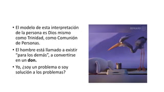 • El modelo de esta interpretación
de la persona es Dios mismo
como Trinidad, como Comunión
de Personas.
• El hombre está llamado a existir
“para los demás”, a convertirse
en un don.
• Yo, ¿soy un problema o soy
solución a los problemas?
 