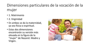 Dimensiones particulares de la vocación de la
mujer
• 1. Matrimonio
• 2. Virginidad
• En ambos se da la maternidad,
ya sea física o espiritual.
• Estas dos dimensiones
encontrarán su versión más
elevada en la figura de la
“mujer” de Nazaret: Madre y
Virgen.
 