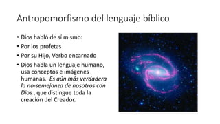 Antropomorfismo del lenguaje bíblico
• Dios habló de sí mismo:
• Por los profetas
• Por su Hijo, Verbo encarnado
• Dios habla un lenguaje humano,
usa conceptos e imágenes
humanas. Es aún más verdadera
la no-semejanza de nosotros con
Dios , que distingue toda la
creación del Creador.
 