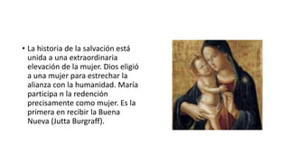 • La historia de la salvación está
unida a una extraordinaria
elevación de la mujer. Dios eligió
a una mujer para estrechar la
alianza con la humanidad. María
participa n la redención
precisamente como mujer. Es la
primera en recibir la Buena
Nueva (Jutta Burgraff).
 