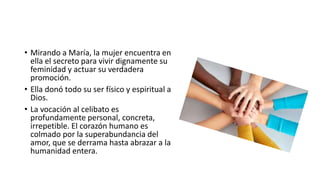 • Mirando a María, la mujer encuentra en
ella el secreto para vivir dignamente su
feminidad y actuar su verdadera
promoción.
• Ella donó todo su ser físico y espiritual a
Dios.
• La vocación al celibato es
profundamente personal, concreta,
irrepetible. El corazón humano es
colmado por la superabundancia del
amor, que se derrama hasta abrazar a la
humanidad entera.
 