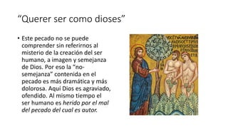 “Querer ser como dioses”
• Este pecado no se puede
comprender sin referirnos al
misterio de la creación del ser
humano, a imagen y semejanza
de Dios. Por eso la “no-
semejanza” contenida en el
pecado es más dramática y más
dolorosa. Aquí Dios es agraviado,
ofendido. Al mismo tiempo el
ser humano es herido por el mal
del pecado del cual es autor.
 
